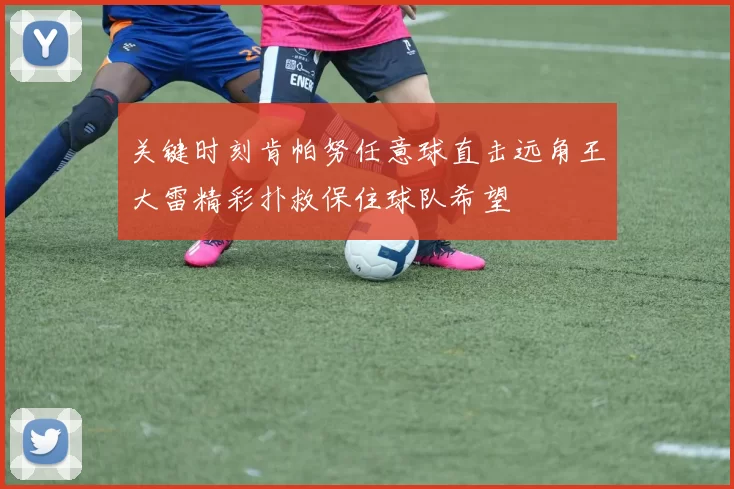 关键时刻肯帕努任意球直击远角王大雷精彩扑救保住球队希望