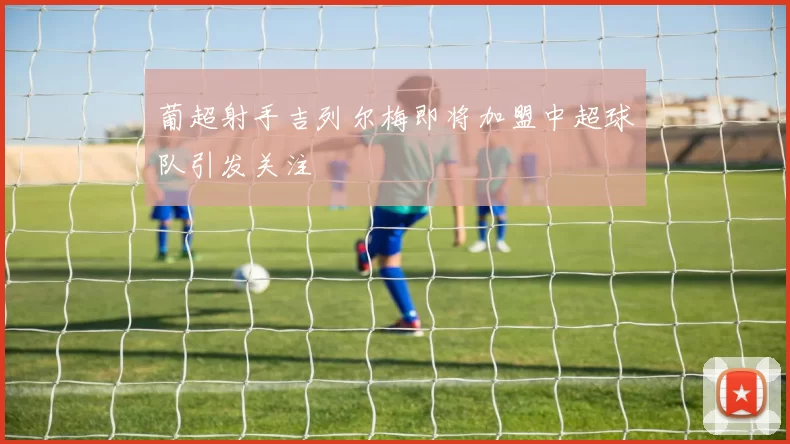 葡超射手吉列尔梅即将加盟中超球队引发关注