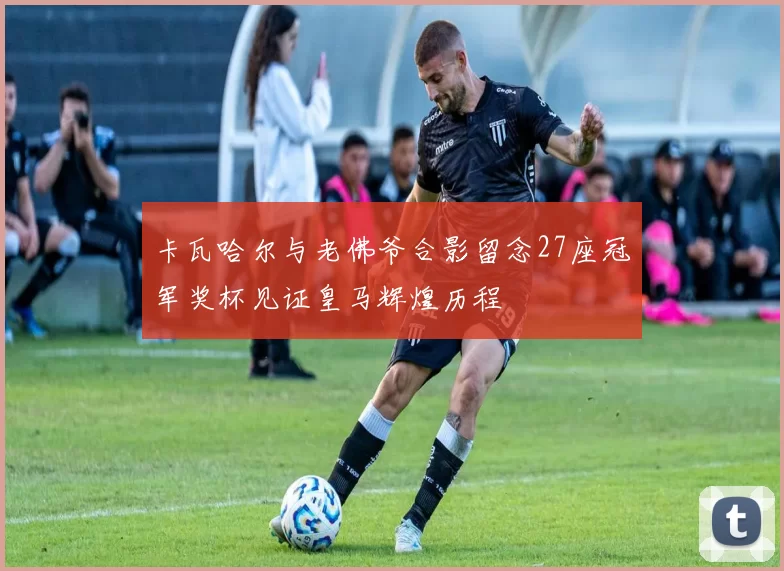 卡瓦哈尔与老佛爷合影留念27座冠军奖杯见证皇马辉煌历程