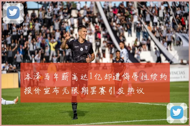 本泽马年薪高达1亿却遭侮辱性续约报价宣布无限期罢赛引发热议