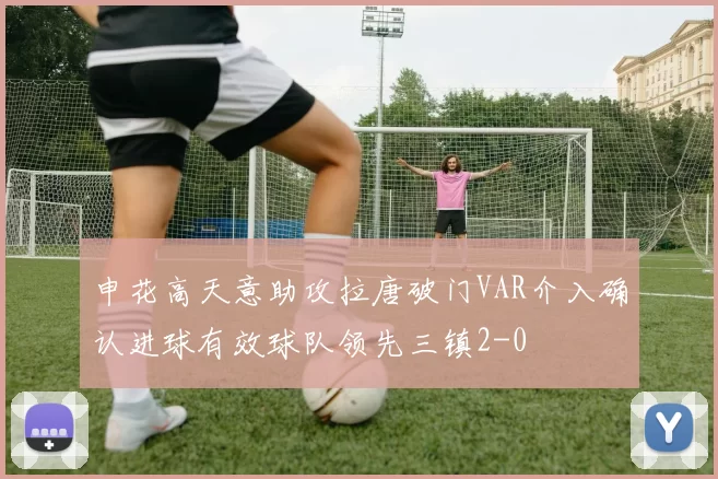 申花高天意助攻拉唐破门VAR介入确认进球有效球队领先三镇2-0