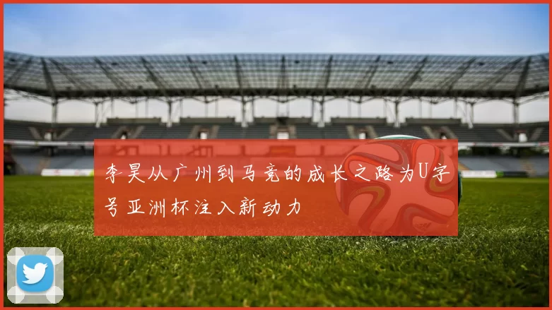 李昊从广州到马竞的成长之路为U字号亚洲杯注入新动力