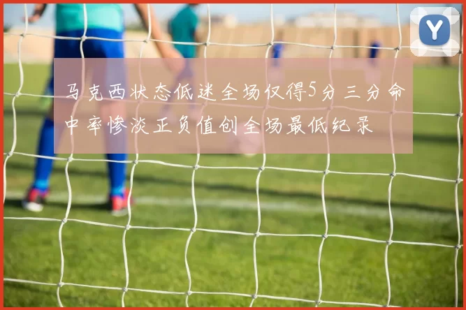 马克西状态低迷全场仅得5分三分命中率惨淡正负值创全场最低纪录