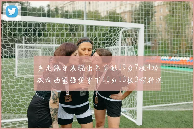 克尼佩尔表现出色贡献19分7板4助双向西塞强势拿下10分13板3帽科沃德也有17分2帽的精彩表现