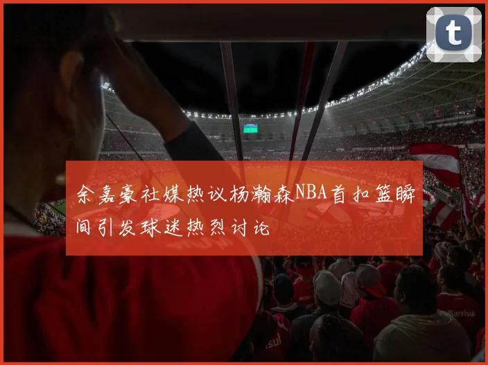余嘉豪社媒热议杨瀚森NBA首扣篮瞬间引发球迷热烈讨论