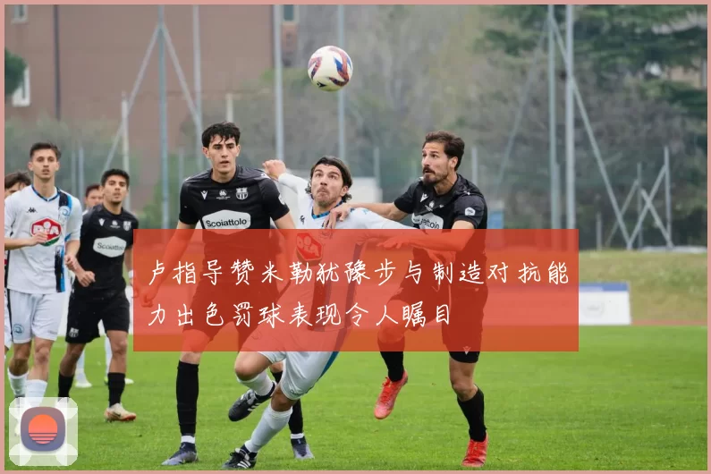 卢指导赞米勒犹豫步与制造对抗能力出色罚球表现令人瞩目