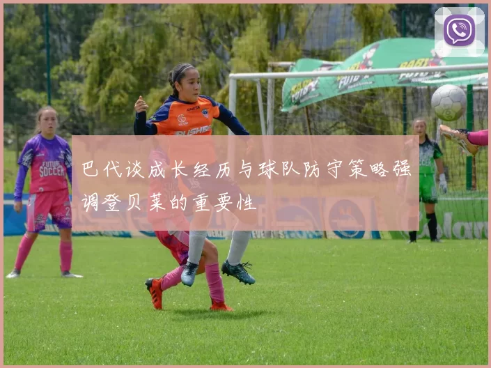 巴代谈成长经历与球队防守策略强调登贝莱的重要性