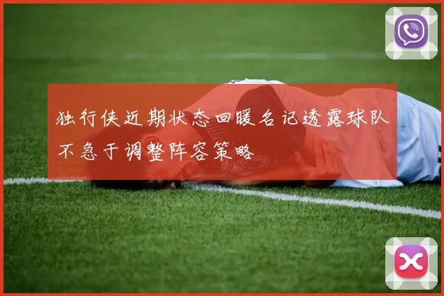 独行侠近期状态回暖名记透露球队不急于调整阵容策略