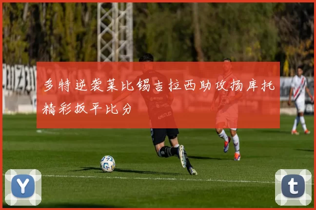 多特逆袭莱比锡吉拉西助攻扬库托精彩扳平比分