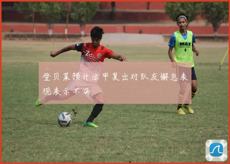 登贝莱预计法甲复出对队友懈怠表现表示不满