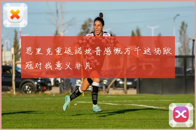 恩里克重返诺坎普感慨万千这场欧冠对我意义非凡